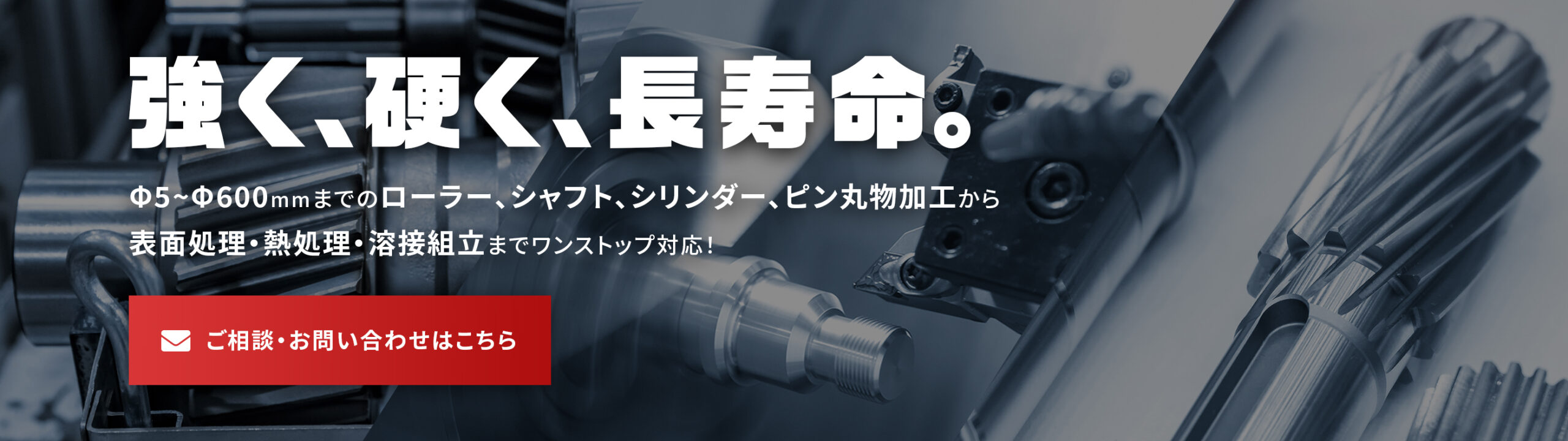 Φ5~Φ600mmまでのローラー、シャフト、シリンダー、ピン丸物加工から表面処理・熱処理・溶解組立までワンストップ対応！