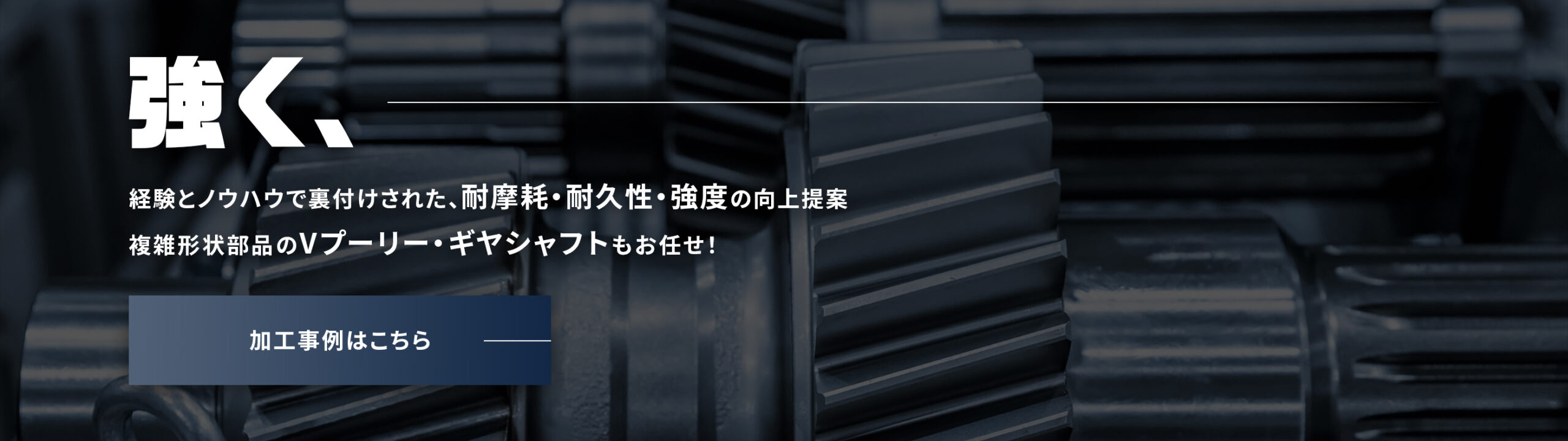 経験とノウハウで裏付けられた、耐摩耗・耐久性・強度の向上提案 複雑形状のVプーリー・ギヤシャフトもお任せ！